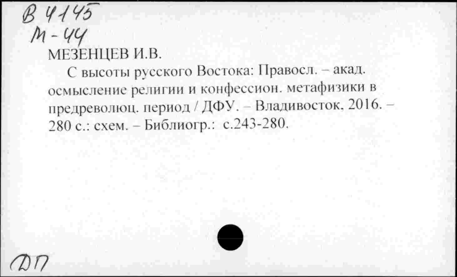 ﻿6 Ч-№
А - </</
МЕЗЕНЦЕВ И.В.
С высоты русского Востока: Правосл. — акад, осмысление религии и конфессион, метафизики в предреволюц. период / ДФУ. Владивосток. 2016. -280 с.: схем. - Библиогр.: с.243-280.